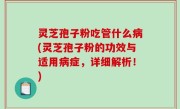 灵芝孢子粉吃管什么病(灵芝孢子粉的功效与适用病症，详细解析！)