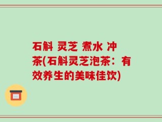 石斛 灵芝 煮水 冲茶(石斛灵芝泡茶：有效养生的美味佳饮)