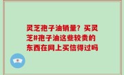 灵芝孢子油销量？买灵芝#孢子油这些较贵的东西在网上买信得过吗
