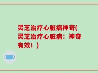 灵芝治疗心脏病神奇(灵芝治疗心脏病：神奇有效！)