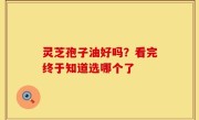 灵芝孢子油好吗？看完终于知道选哪个了