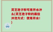 灵芝孢子粉可用开水冲么(灵芝孢子粉的最佳冲泡方式：使用开水！)
