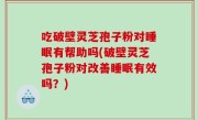 吃破壁灵芝孢子粉对睡眠有帮助吗(破壁灵芝孢子粉对改善睡眠有效吗？)