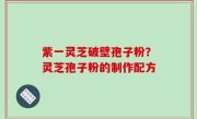 紫一灵芝破壁孢子粉？灵芝孢子粉的制作配方