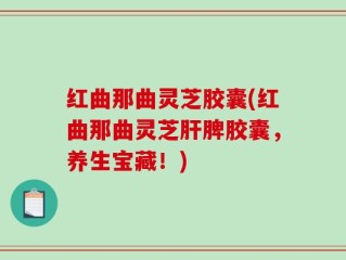 红曲那曲灵芝胶囊(红曲那曲灵芝肝脾胶囊，养生宝藏！)