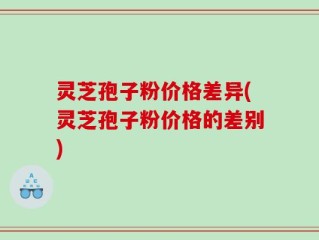 灵芝孢子粉价格差异(灵芝孢子粉价格的差别)