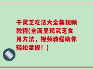 干灵芝吃法大全集视频教程(全面呈现灵芝食用方法，视频教程助你轻松掌握！)