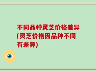 不同品种灵芝价格差异(灵芝价格因品种不同有差异)