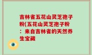吉林省五花山灵芝孢子粉(五花山灵芝孢子粉：来自吉林省的天然养生宝藏