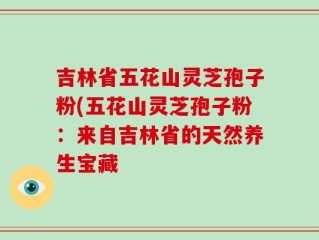 吉林省五花山灵芝孢子粉(五花山灵芝孢子粉：来自吉林省的天然养生宝藏
