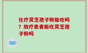 化疗灵芝孢子粉能吃吗？放疗患者能吃灵芝孢子粉吗