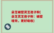朵芝破壁灵芝孢子粉(朵芝灵芝孢子粉：破壁增效，更好吸收)