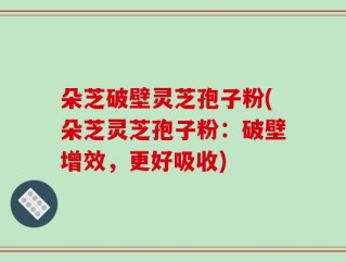 朵芝破壁灵芝孢子粉(朵芝灵芝孢子粉：破壁增效，更好吸收)