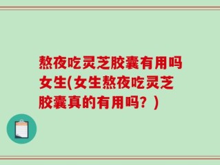 熬夜吃灵芝胶囊有用吗女生(女生熬夜吃灵芝胶囊真的有用吗？)