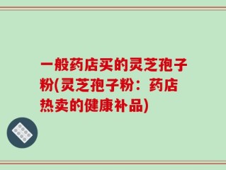 一般药店买的灵芝孢子粉(灵芝孢子粉：药店热卖的健康补品)