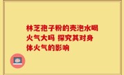 林芝孢子粉的壳泡水喝火气大吗 探究其对身体火气的影响