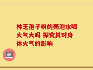 林芝孢子粉的壳泡水喝火气大吗 探究其对身体火气的影响