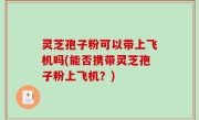 灵芝孢子粉可以带上飞机吗(能否携带灵芝孢子粉上飞机？)