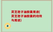 灵芝孢子油胶囊用途(灵芝孢子油胶囊的功效与用途)