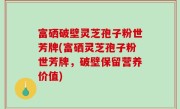 富硒破壁灵芝孢子粉世芳牌(富硒灵芝孢子粉世芳牌，破壁保留营养价值)
