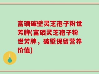 富硒破壁灵芝孢子粉世芳牌(富硒灵芝孢子粉世芳牌，破壁保留营养价值)