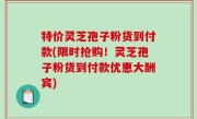 特价灵芝孢子粉货到付款(限时抢购！灵芝孢子粉货到付款优惠大酬宾)