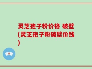 灵芝孢子粉价格 破壁(灵芝孢子粉破壁价钱)