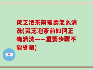 灵芝泡茶前需要怎么清洗(灵芝泡茶前如何正确清洗——重要步骤不能省略)
