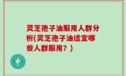 灵芝孢子油服用人群分析(灵芝孢子油适宜哪些人群服用？)