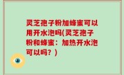 灵芝孢子粉加蜂蜜可以用开水泡吗(灵芝孢子粉和蜂蜜：加热开水泡可以吗？)