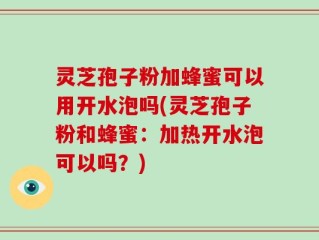灵芝孢子粉加蜂蜜可以用开水泡吗(灵芝孢子粉和蜂蜜：加热开水泡可以吗？)