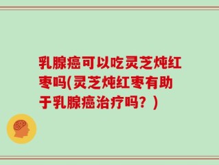 乳腺癌可以吃灵芝炖红枣吗(灵芝炖红枣有助于乳腺癌治疗吗？)