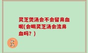 灵芝煲汤会不会留鼻血呢(会喝灵芝汤会流鼻血吗？)