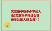 灵芝孢子粉多少岁的人吃(灵芝孢子粉适合哪些年龄层人群食用？)