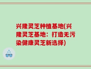 兴隆灵芝种植基地(兴隆灵芝基地：打造无污染健康灵芝新选择)