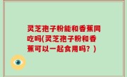 灵芝孢子粉能和香蕉同吃吗(灵芝孢子粉和香蕉可以一起食用吗？)