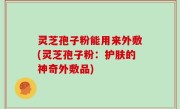 灵芝孢子粉能用来外敷(灵芝孢子粉：护肤的神奇外敷品)