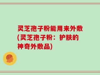 灵芝孢子粉能用来外敷(灵芝孢子粉：护肤的神奇外敷品)