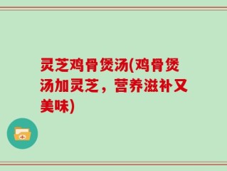 灵芝鸡骨煲汤(鸡骨煲汤加灵芝，营养滋补又美味)