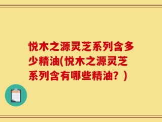 悦木之源灵芝系列含多少精油(悦木之源灵芝系列含有哪些精油？)