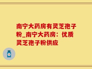 南宁大药房有灵芝孢子粉_南宁大药房：优质灵芝孢子粉供应