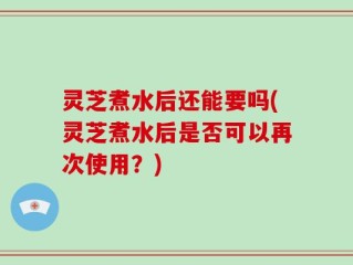 灵芝煮水后还能要吗(灵芝煮水后是否可以再次使用？)
