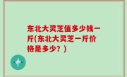 东北大灵芝值多少钱一斤(东北大灵芝一斤价格是多少？)
