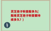灵芝孢子粉需服多久(服用灵芝孢子粉需要持续多久？)