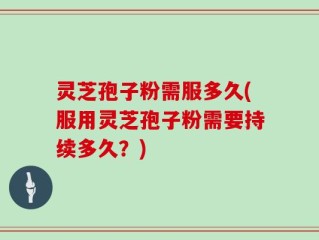 灵芝孢子粉需服多久(服用灵芝孢子粉需要持续多久？)