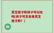 灵芝孢子粉孩子可以吃吗(孩子可否食用灵芝孢子粉？)