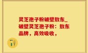 灵芝孢子粉破壁敖东_破壁灵芝孢子粉：敖东品牌，高效吸收，