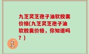 九芝灵芝孢子油软胶囊价格(九芝灵芝孢子油软胶囊价格，你知道吗？)