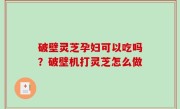 破壁灵芝孕妇可以吃吗？破壁机打灵芝怎么做