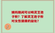 姨妈期间可以喝灵芝孢子粉？了解灵芝孢子粉对女性健康的益处？